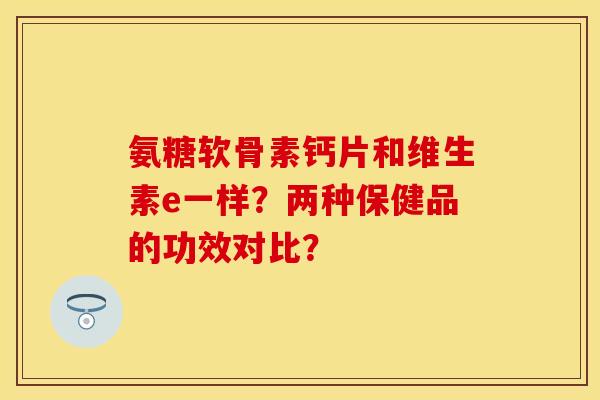 氨糖软骨素钙片和维生素e一样？两种保健品的功效对比？