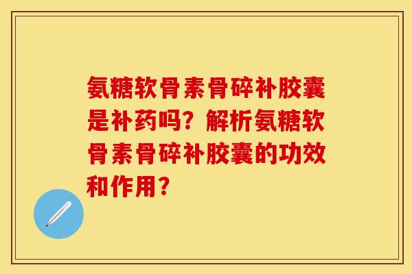 氨糖软骨素骨碎补胶囊是补药吗？解析氨糖软骨素骨碎补胶囊的功效和作用？