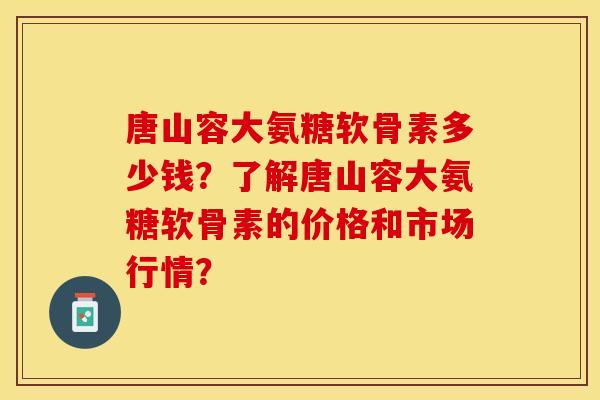 唐山容大氨糖软骨素多少钱？了解唐山容大氨糖软骨素的价格和市场行情？