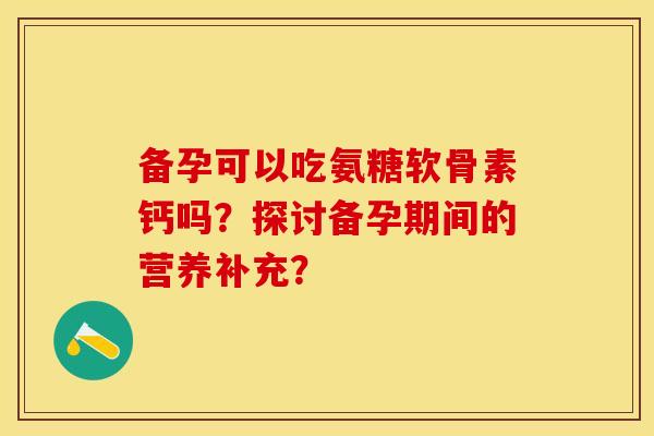 备孕可以吃氨糖软骨素钙吗?探讨备孕期间的营养补充? 备孕可以吃氨糖软骨素钙吗?探讨备孕期间的营养补充?