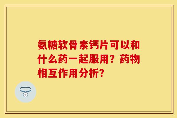 氨糖软骨素钙片可以和什么药一起服用？药物相互作用分析？