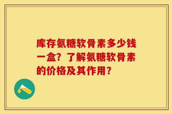 库存氨糖软骨素多少钱一盒?了解氨糖软骨素的价格及其作用? 库存氨糖软骨素多少钱一盒?了解氨糖软骨素的价格及其作用?
