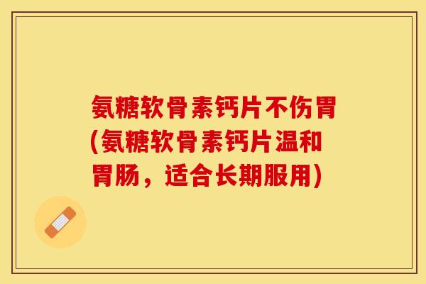 氨糖软骨素钙片不伤胃(氨糖软骨素钙片温和,适合长期服用) 氨糖软骨素钙片不伤胃(氨糖软骨素钙片温和,适合长期服用)