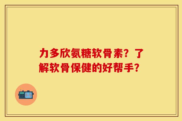 力多欣氨糖软骨素?了解软骨保健的好帮手? 力多欣氨糖软骨素?了解软骨保健的好帮手?