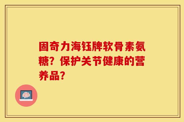 固奇力海钰牌软骨素氨糖?保护关节健康的营养品? 固奇力海钰牌软骨素氨糖?保护关节健康的营养品?