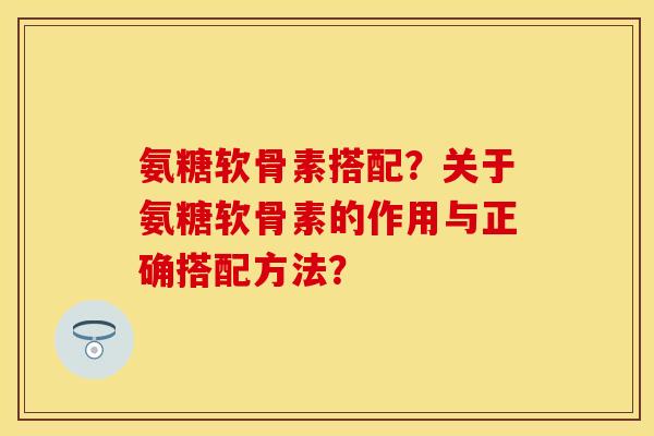 氨糖软骨素搭配？关于氨糖软骨素的作用与正确搭配方法？