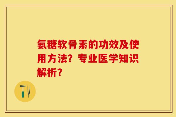 氨糖软骨素的功效及使用方法?专业医学知识解析? 氨糖软骨素的功效及使用方法?专业医学知识解析?