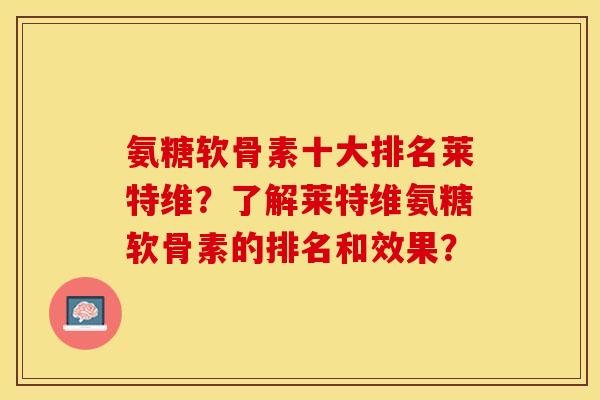 氨糖软骨素十大排名莱特维？了解莱特维氨糖软骨素的排名和效果？