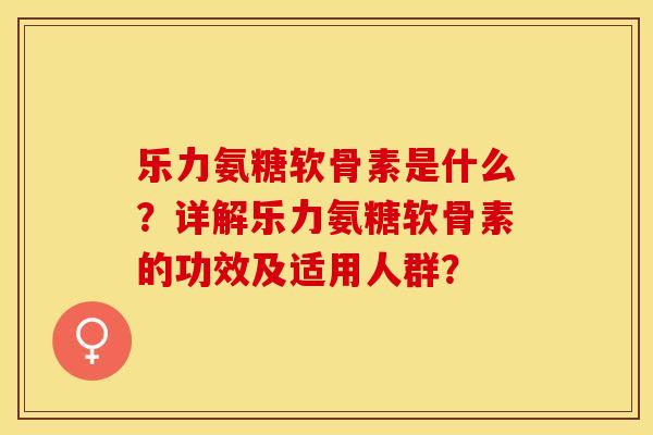 乐力氨糖软骨素是什么？详解乐力氨糖软骨素的功效及适用人群？