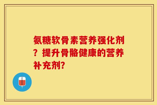 氨糖软骨素营养强化剂?提升骨骼健康的营养补充剂? 氨糖软骨素营养强化剂?提升骨骼健康的营养补充剂?