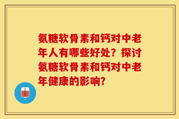 氨糖软骨素和钙对中老年人有哪些好处?探讨氨糖软骨素和钙对中老年健康的影响? 氨糖软骨素和钙对中老年人有哪些好处?探讨氨糖软骨素和钙对中老年健康的影响?