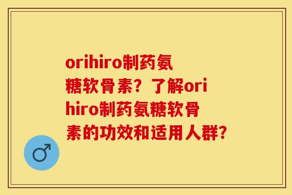orihiro制药氨糖软骨素？了解orihiro制药氨糖软骨素的功效和适用人群？