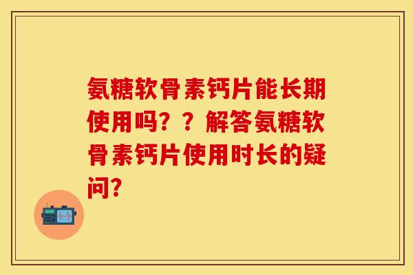 氨糖软骨素钙片能长期使用吗??解答氨糖软骨素钙片使用时长的疑问? 氨糖软骨素钙片能长期使用吗??解答氨糖软骨素钙片使用时长的疑问?