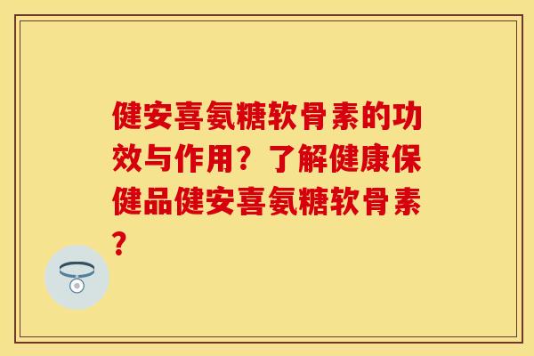 健安喜氨糖软骨素的功效与作用？了解健康保健品健安喜氨糖软骨素？