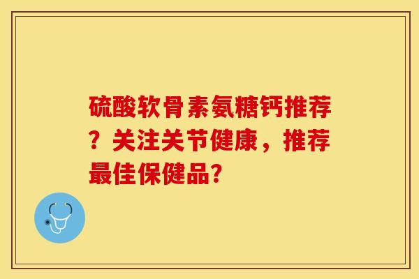 硫酸软骨素氨糖钙推荐？关注关节健康，推荐佳保健品？
