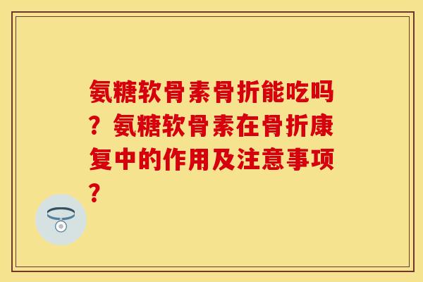氨糖软骨素骨折能吃吗？氨糖软骨素在骨折康复中的作用及注意事项？
