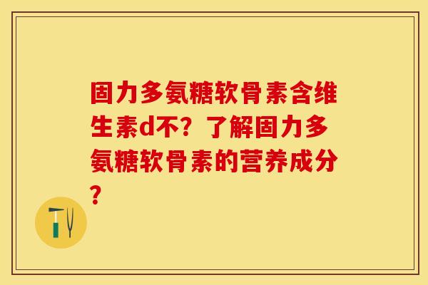 固力多氨糖软骨素含维生素d不？了解固力多氨糖软骨素的营养成分？