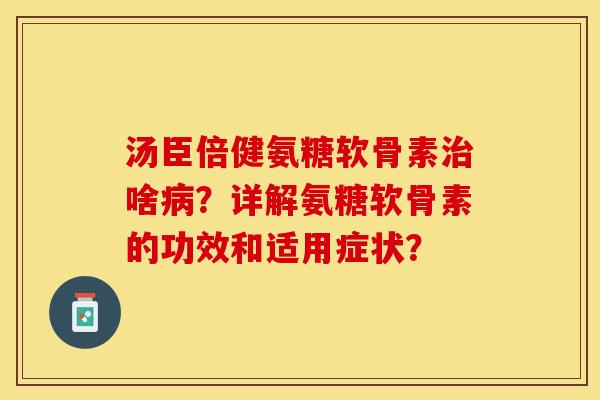 汤臣倍健氨糖软骨素治啥病？详解氨糖软骨素的功效和适用症状？