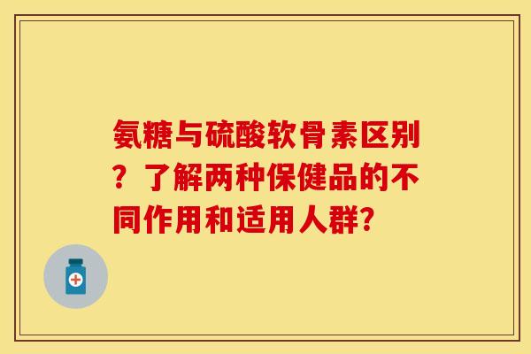 氨糖与硫酸软骨素区别？了解两种保健品的不同作用和适用人群？