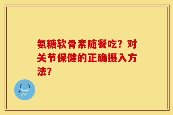 氨糖软骨素随餐吃？对关节保健的正确摄入方法？