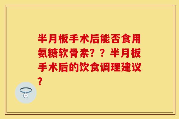 手术后能否食用氨糖软骨素??手术后的饮食调理建议? 手术后能否食用氨糖软骨素??手术后的饮食调理建议?