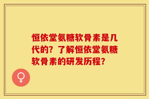 恒依堂氨糖软骨素是几代的？了解恒依堂氨糖软骨素的研发历程？