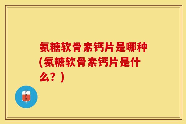 氨糖软骨素钙片是哪种(氨糖软骨素钙片是什么？)