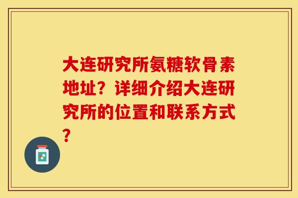 大连研究所氨糖软骨素地址？详细介绍大连研究所的位置和联系方式？