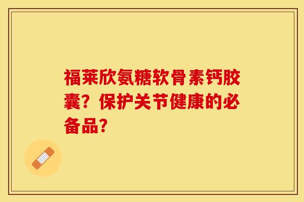 福莱欣氨糖软骨素钙胶囊？保护关节健康的必备品？