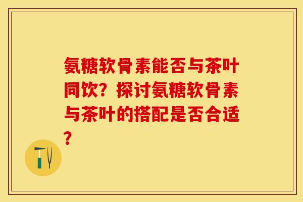 氨糖软骨素能否与茶叶同饮?探讨氨糖软骨素与茶叶的搭配是否合适? 氨糖软骨素能否与茶叶同饮?探讨氨糖软骨素与茶叶的搭配是否合适?