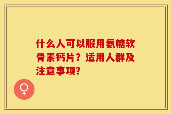 什么人可以服用氨糖软骨素钙片？适用人群及注意事项？
