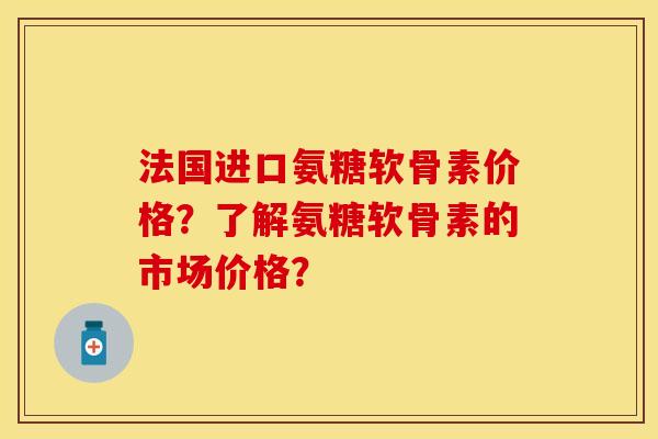 法国进口氨糖软骨素价格？了解氨糖软骨素的市场价格？