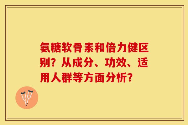 氨糖软骨素和倍力健区别？从成分、功效、适用人群等方面分析？