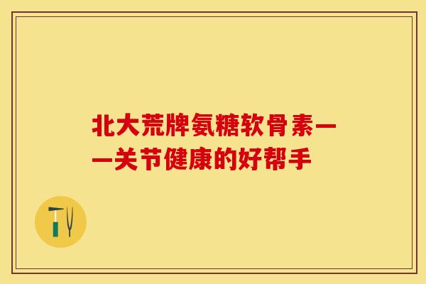 北大荒牌氨糖软骨素——关节健康的好帮手