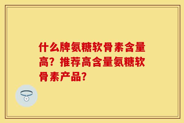 什么牌氨糖软骨素含量高?推荐高含量氨糖软骨素产品? 什么牌氨糖软骨素含量高?推荐高含量氨糖软骨素产品?