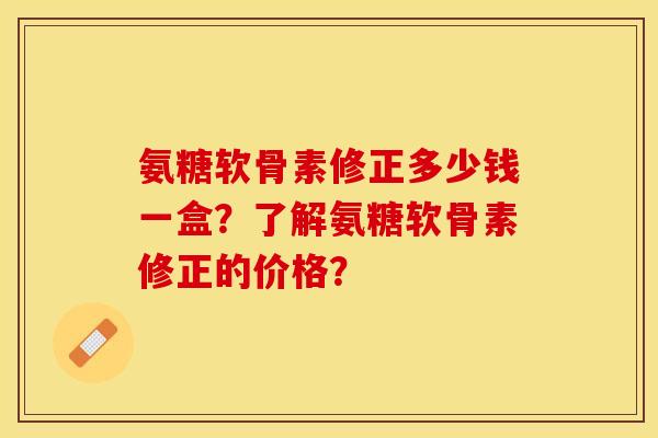 氨糖软骨素修正多少钱一盒？了解氨糖软骨素修正的价格？