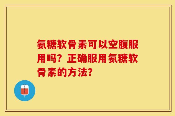 氨糖软骨素可以空腹服用吗?正确服用氨糖软骨素的方法? 氨糖软骨素可以空腹服用吗?正确服用氨糖软骨素的方法?