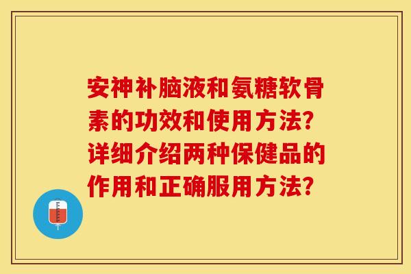 安神补脑液和氨糖软骨素的功效和使用方法?详细介绍两种保健品的作用和正确服用方法? 安神补脑液和氨糖软骨素的功效和使用方法?详细介绍两种保健品的作用和正确服用方法?