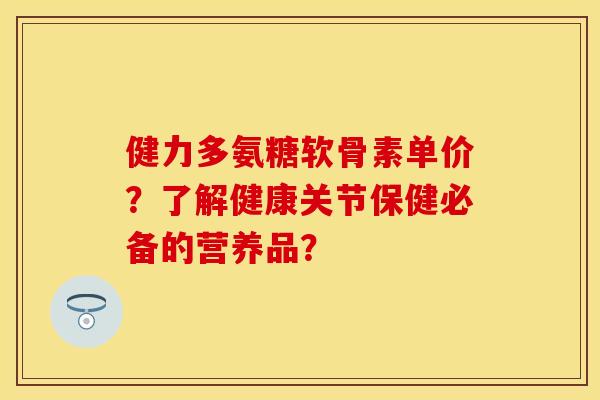 健力多氨糖软骨素单价?了解健康关节保健必备的营养品? 健力多氨糖软骨素单价?了解健康关节保健必备的营养品?