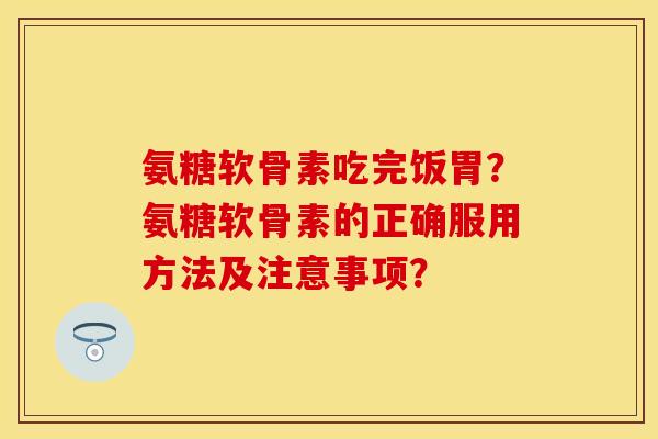 氨糖软骨素吃完饭胃？氨糖软骨素的正确服用方法及注意事项？