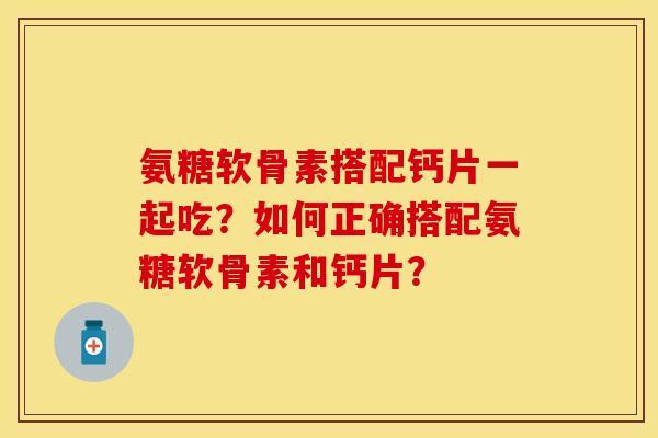 氨糖软骨素搭配钙片一起吃？如何正确搭配氨糖软骨素和钙片？