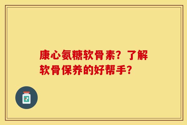 康心氨糖软骨素？了解软骨保养的好帮手？