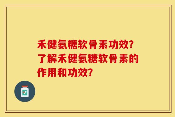 禾健氨糖软骨素功效？了解禾健氨糖软骨素的作用和功效？