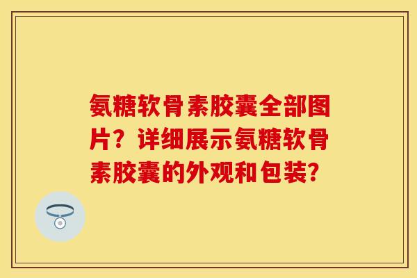 氨糖软骨素胶囊全部图片?详细展示氨糖软骨素胶囊的外观和包装? 氨糖软骨素胶囊全部图片?详细展示氨糖软骨素胶囊的外观和包装?