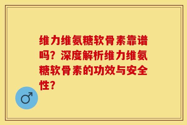 维力维氨糖软骨素靠谱吗？深度解析维力维氨糖软骨素的功效与安全性？