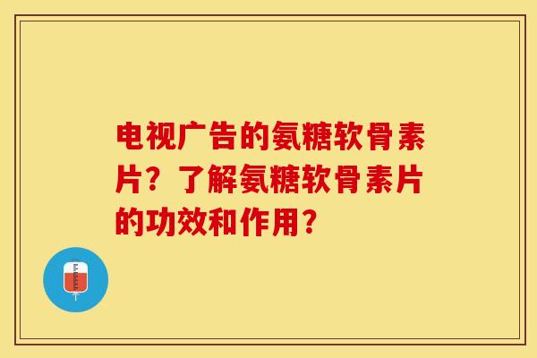 电视广告的氨糖软骨素片？了解氨糖软骨素片的功效和作用？
