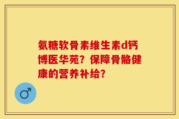 氨糖软骨素维生素d钙博医华苑?保障骨骼健康的营养补给? 氨糖软骨素维生素d钙博医华苑?保障骨骼健康的营养补给?