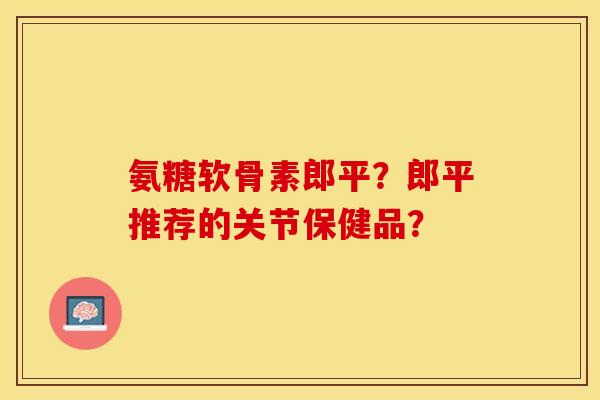 氨糖软骨素郎平?郎平推荐的关节保健品? 氨糖软骨素郎平?郎平推荐的关节保健品?