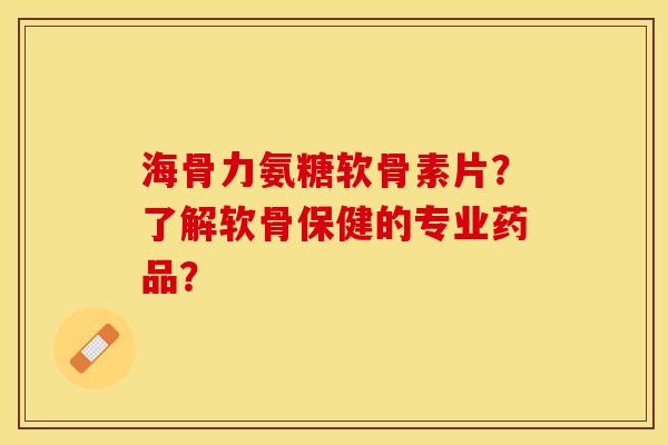 海骨力氨糖软骨素片？了解软骨保健的专业药品？