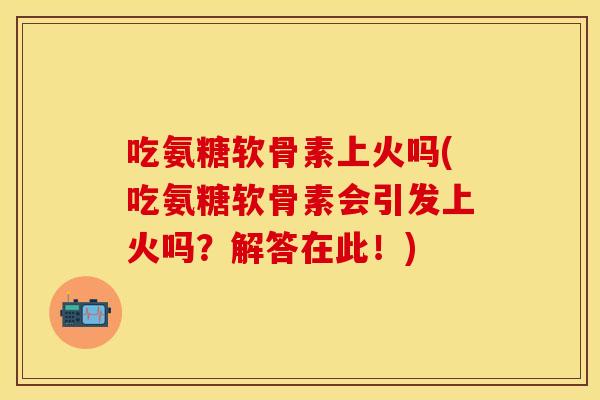 吃氨糖软骨素上火吗(吃氨糖软骨素会引发上火吗?解答在此!) 吃氨糖软骨素上火吗(吃氨糖软骨素会引发上火吗?解答在此!)